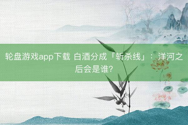 轮盘游戏app下载 白酒分成「斩杀线」:洋河之后会是谁?