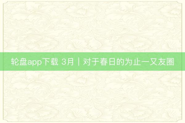 轮盘app下载 3月|对于春日的为止一又友圈