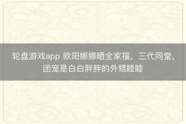 轮盘游戏app 欧阳娜娜晒全家福,三代同堂,团宠是白白胖胖的外甥睦睦