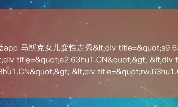 轮盘app 马斯克女儿变性走秀<div title="s9.63hu1.CN"> <div title="a2.63hu1.CN"> <div title="h4.63hu1.CN"> <div title="rw.63hu1.CN" /></div></div></div>