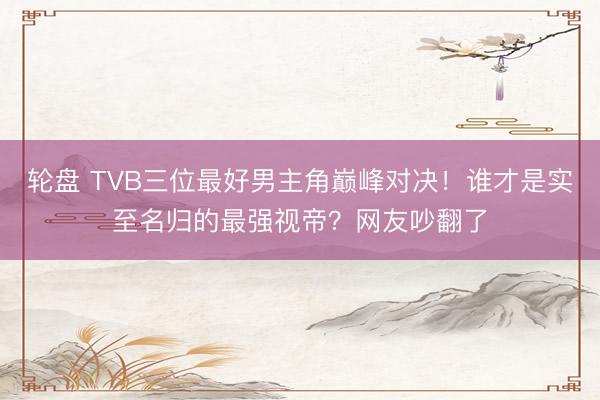 轮盘 TVB三位最好男主角巅峰对决！谁才是实至名归的最强视帝？网友吵翻了