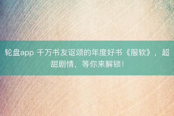 轮盘app 千万书友讴颂的年度好书《服软》，超甜剧情，等你来解锁！