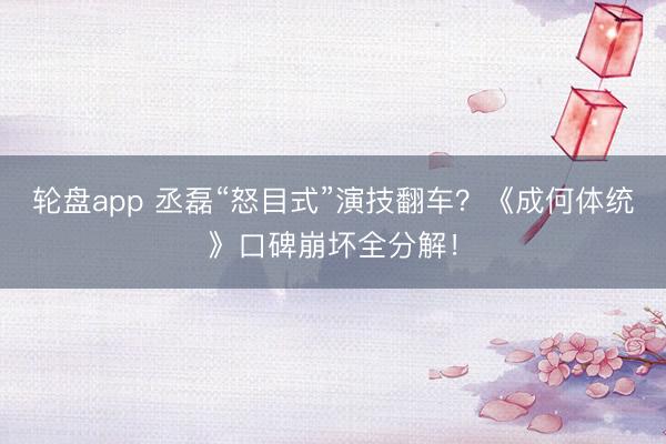 轮盘app 丞磊“怒目式”演技翻车？《成何体统》口碑崩坏全分解！