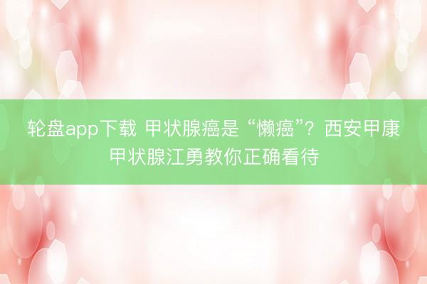 轮盘app下载 甲状腺癌是 “懒癌”？西安甲康甲状腺江勇教你正确看待