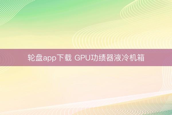 轮盘app下载 GPU功绩器液冷机箱
