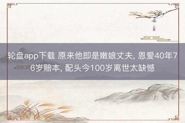 轮盘app下载 原来他即是嫩娘丈夫， 恩爱40年76岁赔本， 配头今100岁离世太缺憾