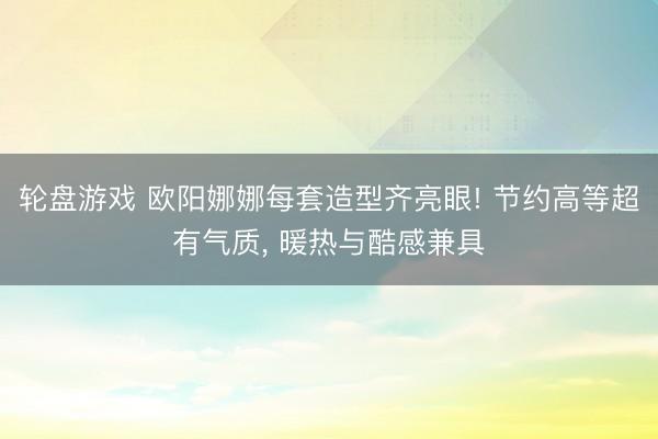 轮盘游戏 欧阳娜娜每套造型齐亮眼! 节约高等超有气质， 暖热与酷感兼具