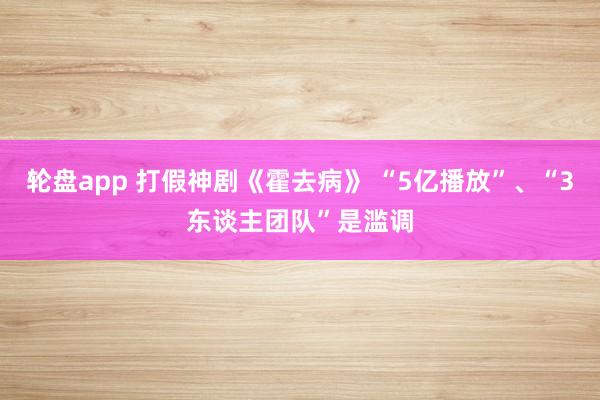 轮盘app 打假神剧《霍去病》 “5亿播放”、“3东谈主团队”是滥调