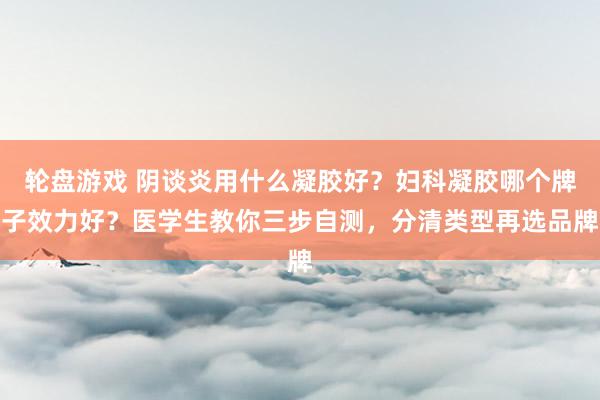 轮盘游戏 阴谈炎用什么凝胶好？妇科凝胶哪个牌子效力好？医学生教你三步自测，分清类型再选品牌