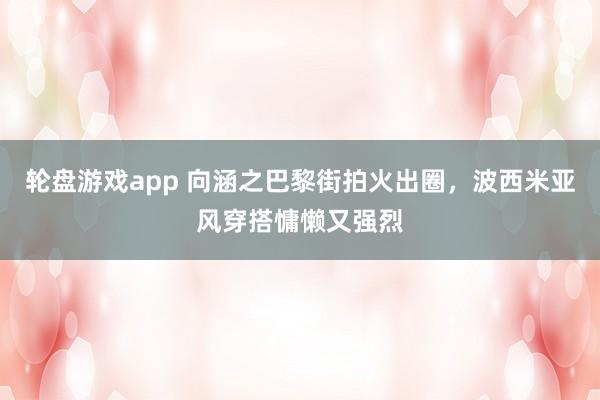 轮盘游戏app 向涵之巴黎街拍火出圈，波西米亚风穿搭慵懒又强烈