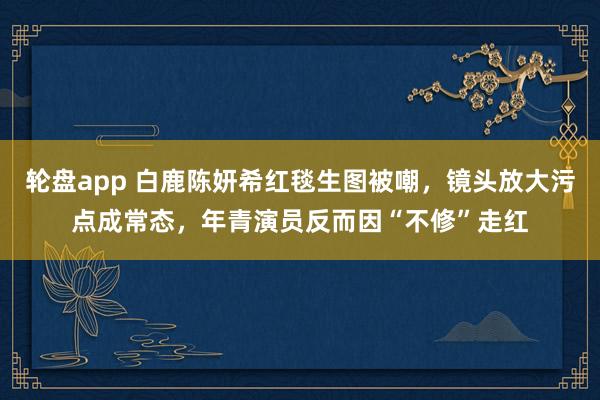轮盘app 白鹿陈妍希红毯生图被嘲，镜头放大污点成常态，年青演员反而因“不修”走红