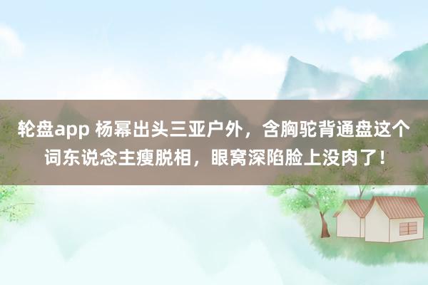轮盘app 杨幂出头三亚户外，含胸驼背通盘这个词东说念主瘦脱相，眼窝深陷脸上没肉了！