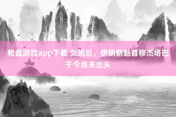 轮盘游戏app下载 交班后，伊朗新魁首穆杰塔巴于今尚未出头