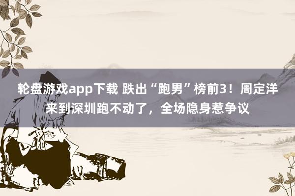 轮盘游戏app下载 跌出“跑男”榜前3！周定洋来到深圳跑不动了，全场隐身惹争议