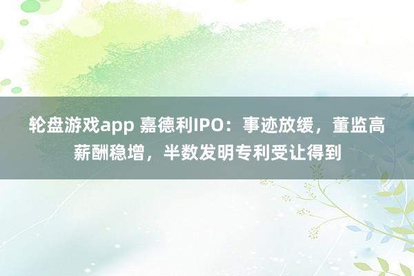 轮盘游戏app 嘉德利IPO：事迹放缓，董监高薪酬稳增，半数发明专利受让得到