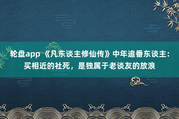 轮盘app 《凡东谈主修仙传》中年追番东谈主：买相近的社死，是独属于老谈友的放浪