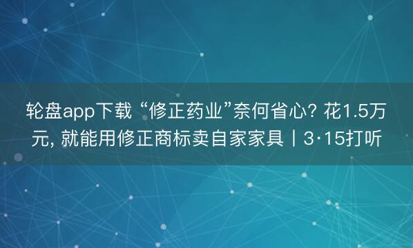 轮盘app下载 “修正药业”奈何省心? 花1.5万元， 就能用修正商标卖自家家具丨3·15打听