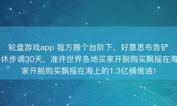 轮盘游戏app 我方搬个台阶下，好意思布告铲除对俄石油购买罢休步调30天，准许世界各地买家开脱购买飘摇在海上的1.3亿桶俄油！