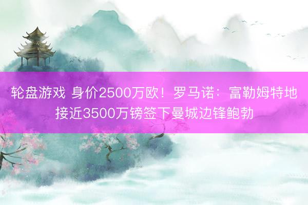 轮盘游戏 身价2500万欧！罗马诺：富勒姆特地接近3500万镑签下曼城边锋鲍勃