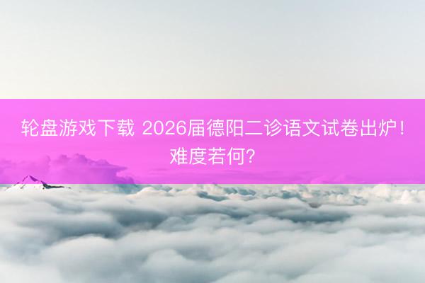 轮盘游戏下载 2026届德阳二诊语文试卷出炉！难度若何？