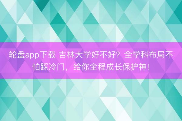 轮盘app下载 吉林大学好不好？全学科布局不怕踩冷门，给你全程成长保护神！