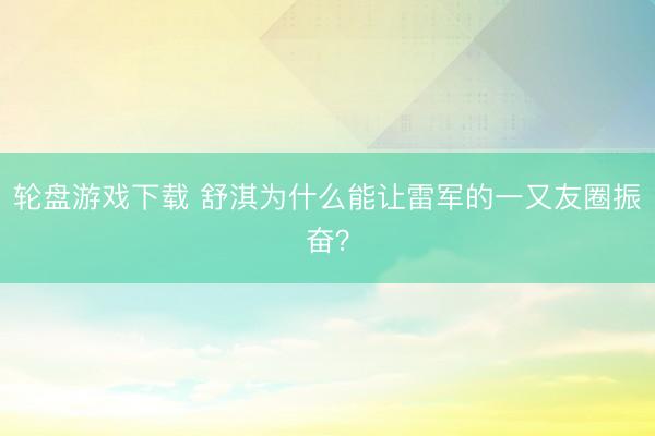 轮盘游戏下载 舒淇为什么能让雷军的一又友圈振奋？