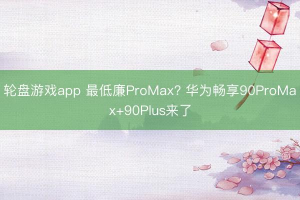 轮盘游戏app 最低廉ProMax? 华为畅享90ProMax+90Plus来了