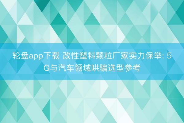 轮盘app下载 改性塑料颗粒厂家实力保举: 5G与汽车领域哄骗选型参考
