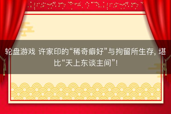 轮盘游戏 许家印的“稀奇癖好”与拘留所生存， 堪比“天上东谈主间”!