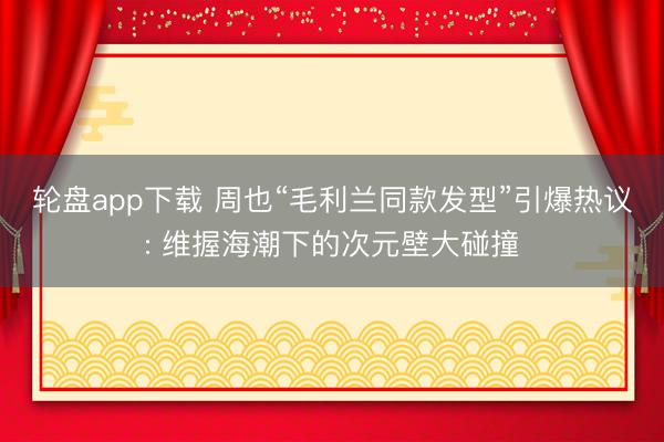 轮盘app下载 周也“毛利兰同款发型”引爆热议: 维握海潮下的次元壁大碰撞