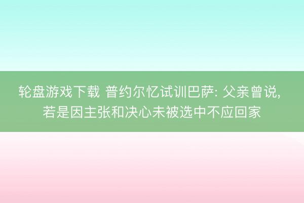 轮盘游戏下载 普约尔忆试训巴萨: 父亲曾说， 若是因主张和决心未被选中不应回家
