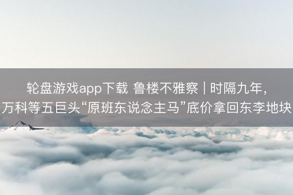 轮盘游戏app下载 鲁楼不雅察 | 时隔九年，万科等五巨头“原班东说念主马”底价拿回东李地块