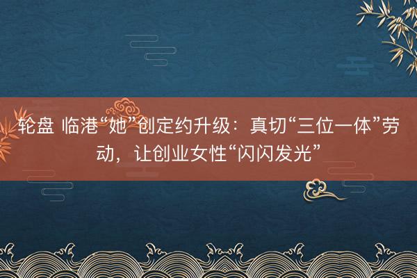 轮盘 临港“她”创定约升级：真切“三位一体”劳动，让创业女性“闪闪发光”