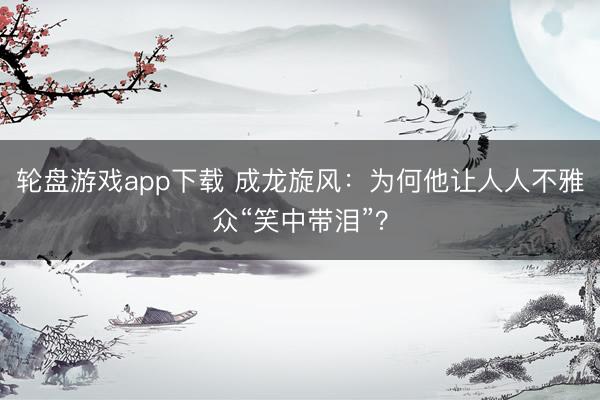 轮盘游戏app下载 成龙旋风：为何他让人人不雅众“笑中带泪”？