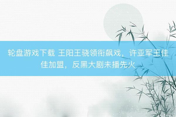 轮盘游戏下载 王阳王骁领衔飙戏，许亚军王佳佳加盟，反黑大剧未播先火