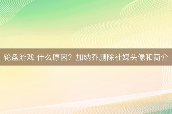 轮盘游戏 什么原因？加纳乔删除社媒头像和简介