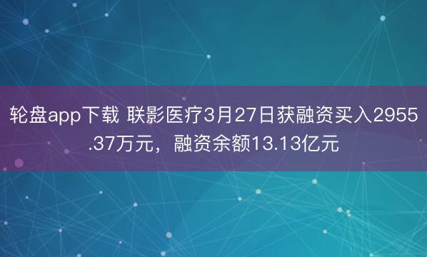 轮盘app下载 联影医疗3月27日获融资买入2955.37万元，融资余额13.13亿元