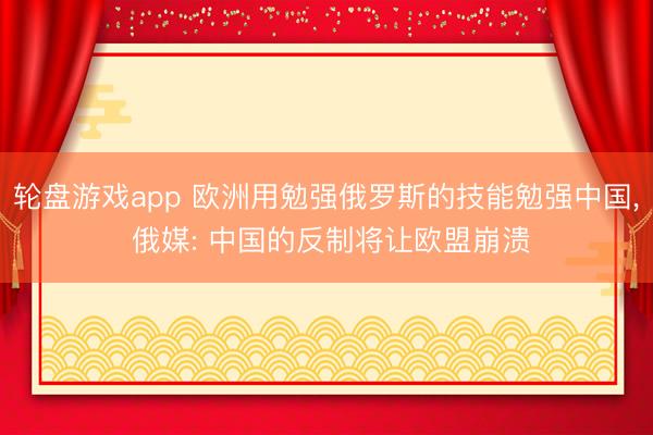 轮盘游戏app 欧洲用勉强俄罗斯的技能勉强中国， 俄媒: 中国的反制将让欧盟崩溃