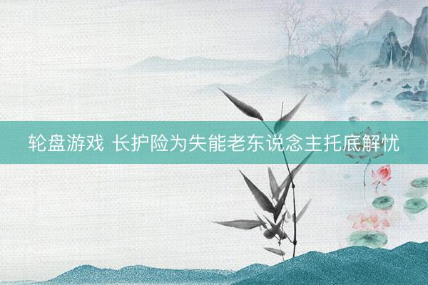 轮盘游戏 长护险为失能老东说念主托底解忧