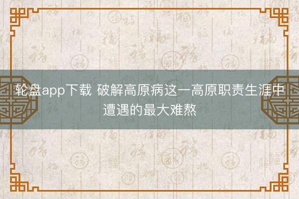 轮盘app下载 破解高原病这一高原职责生涯中遭遇的最大难熬