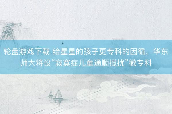 轮盘游戏下载 给星星的孩子更专科的因循，华东师大将设“寂寞症儿童通顺搅扰”微专科