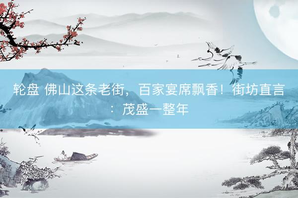 轮盘 佛山这条老街，百家宴席飘香！街坊直言：茂盛一整年