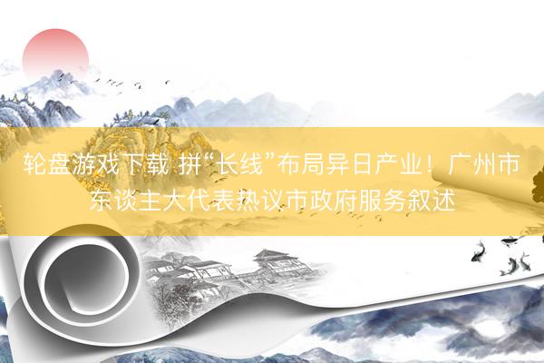 轮盘游戏下载 拼“长线”布局异日产业！广州市东谈主大代表热议市政府服务叙述