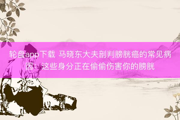 轮盘app下载 马晓东大夫剖判膀胱癌的常见病因：这些身分正在偷偷伤害你的膀胱