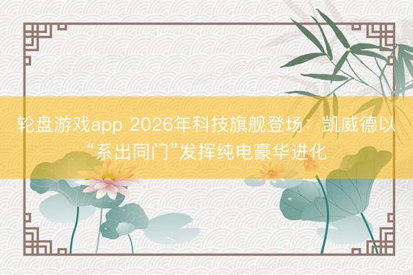 轮盘游戏app 2026年科技旗舰登场：凯威德以“系出同门”发挥纯电豪华进化