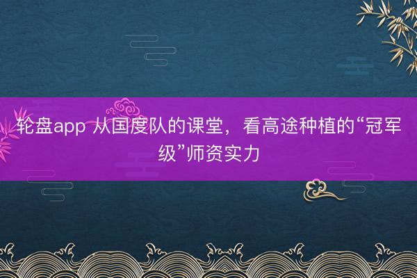 轮盘app 从国度队的课堂，看高途种植的“冠军级”师资实力