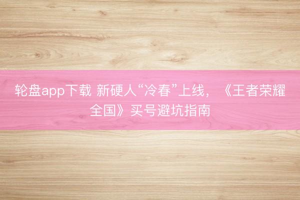 轮盘app下载 新硬人“冷春”上线，《王者荣耀全国》买号避坑指南