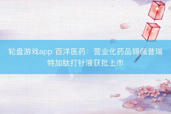 轮盘游戏app 百洋医药:营业化药品锝佩昔瑞特加肽打针液获批上市