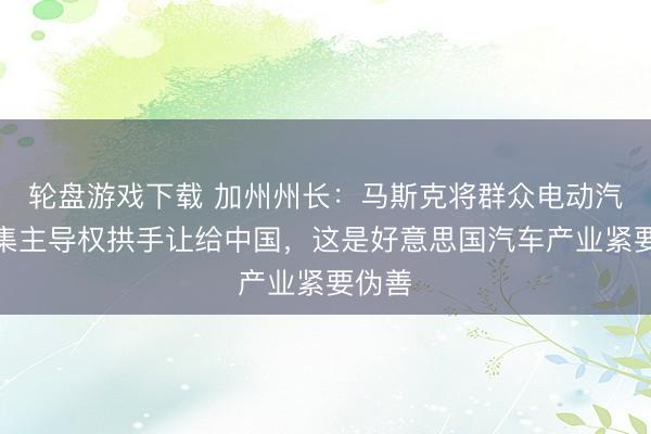 轮盘游戏下载 加州州长：马斯克将群众电动汽车市集主导权拱手让给中国，这是好意思国汽车产业紧要伪善