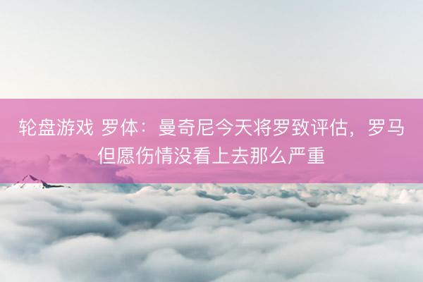 轮盘游戏 罗体：曼奇尼今天将罗致评估，罗马但愿伤情没看上去那么严重